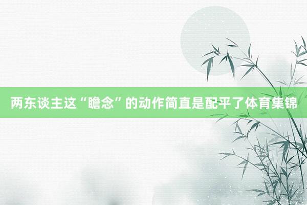 两东谈主这“瞻念”的动作简直是配平了体育集锦