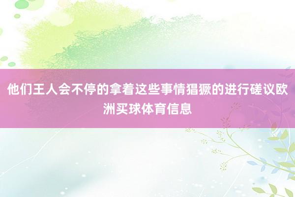 他们王人会不停的拿着这些事情猖獗的进行磋议欧洲买球体育信息