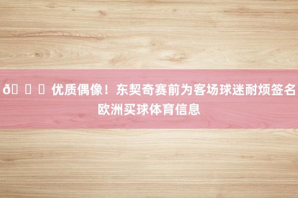 😉优质偶像！东契奇赛前为客场球迷耐烦签名欧洲买球体育信息