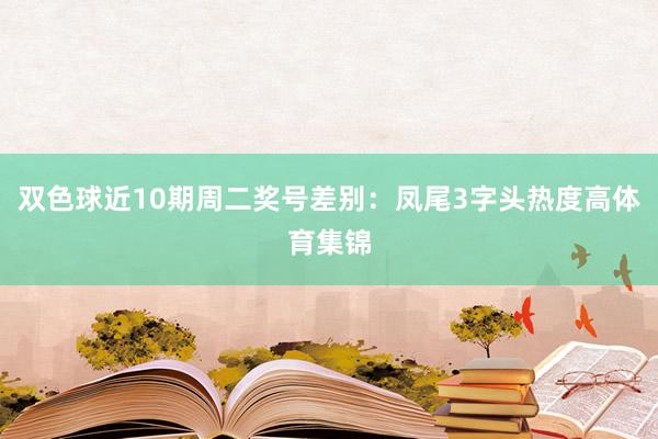 双色球近10期周二奖号差别：凤尾3字头热度高体育集锦