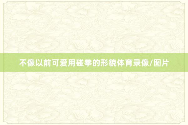 不像以前可爱用碰拳的形貌体育录像/图片