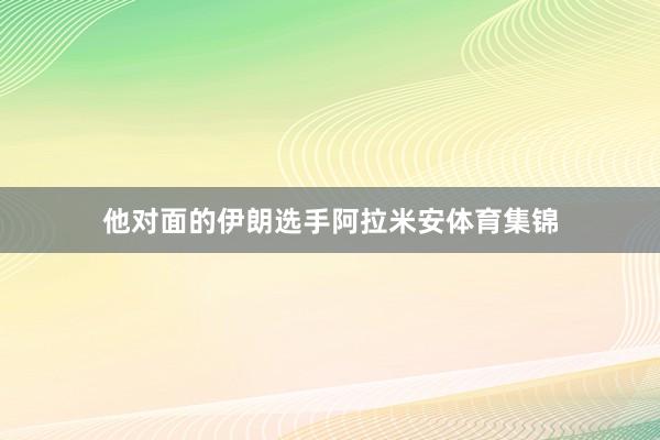 他对面的伊朗选手阿拉米安体育集锦