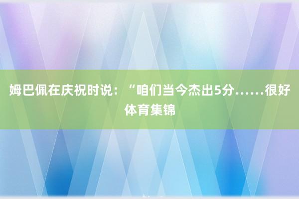 姆巴佩在庆祝时说：“咱们当今杰出5分……很好体育集锦