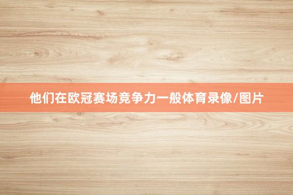 他们在欧冠赛场竞争力一般体育录像/图片