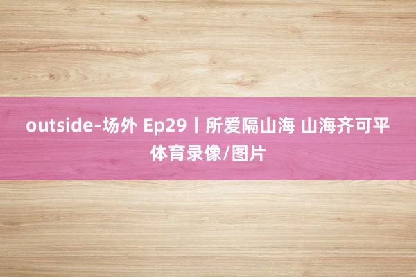 outside-场外 Ep29丨所爱隔山海 山海齐可平体育录像/图片