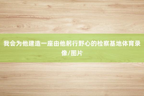 我会为他建造一座由他躬行野心的检察基地体育录像/图片