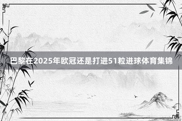 巴黎在2025年欧冠还是打进51粒进球体育集锦