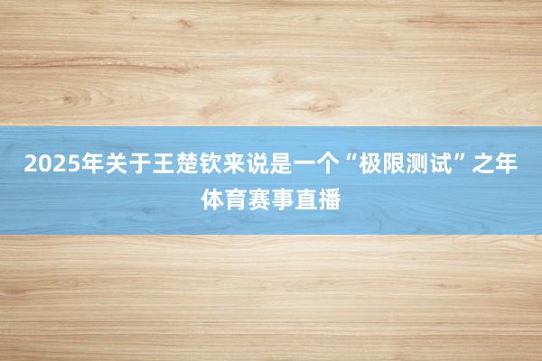 2025年关于王楚钦来说是一个“极限测试”之年体育赛事直播