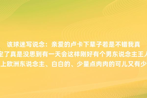 该球迷写说念：亲爱的卢卡下辈子若是不错我真吵嘴你不嫁就这样商定了真是没思到有一天会这样刚好有个男东说念主王人备长在我审好意思上欧洲东说念主、白白的、少量点肉肉的可儿又有少量帅还带着那种抗击输的好胜心请留情我这个中少小女但也站得住脚的花痴👱🏻‍♂️💕    体育录像/图片