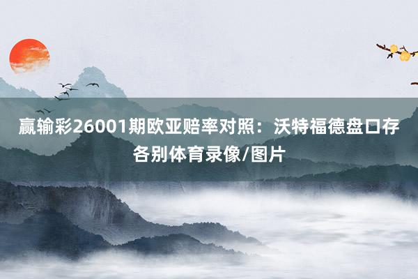 赢输彩26001期欧亚赔率对照：沃特福德盘口存各别体育录像/图片