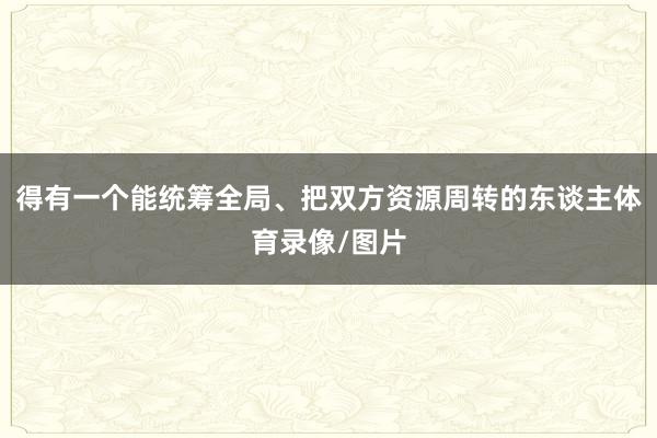 得有一个能统筹全局、把双方资源周转的东谈主体育录像/图片