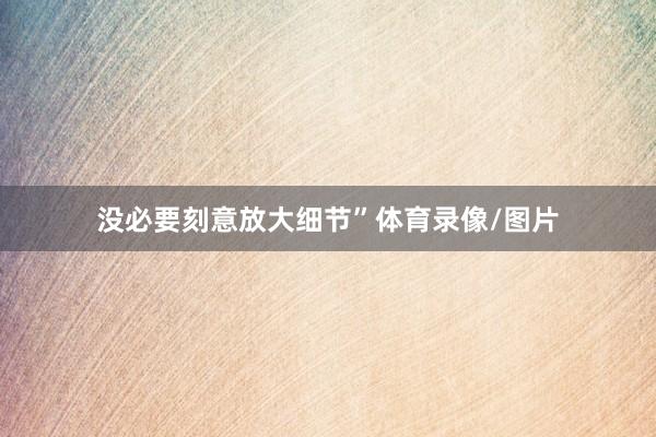 没必要刻意放大细节”体育录像/图片