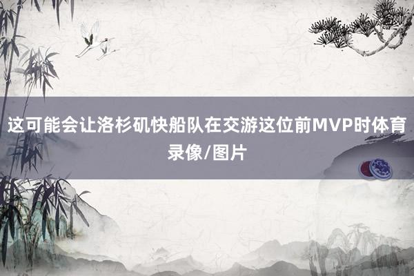 这可能会让洛杉矶快船队在交游这位前MVP时体育录像/图片