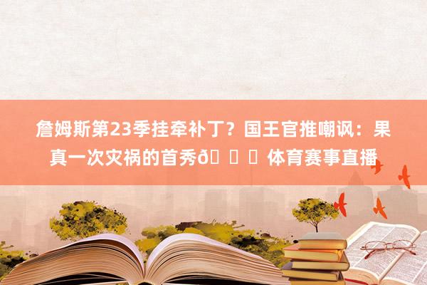 詹姆斯第23季挂牵补丁？国王官推嘲讽：果真一次灾祸的首秀🙂体育赛事直播