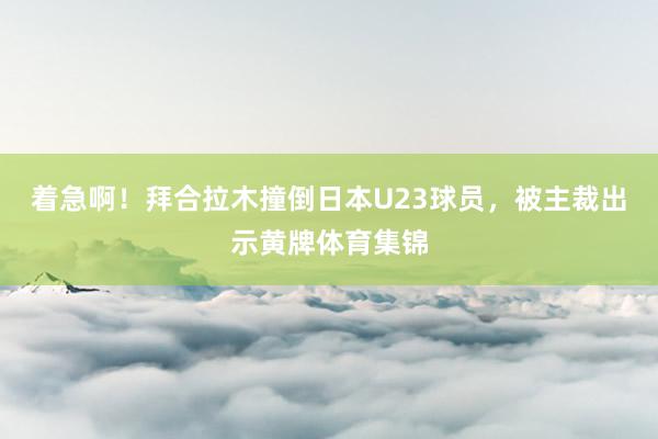 着急啊！拜合拉木撞倒日本U23球员，被主裁出示黄牌体育集锦