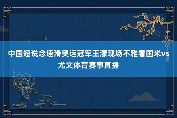中国短说念速滑奥运冠军王濛现场不雅看国米vs尤文体育赛事直播