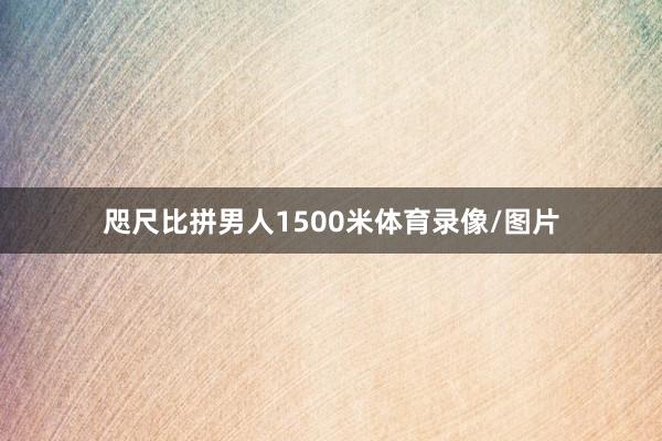 咫尺比拼男人1500米体育录像/图片