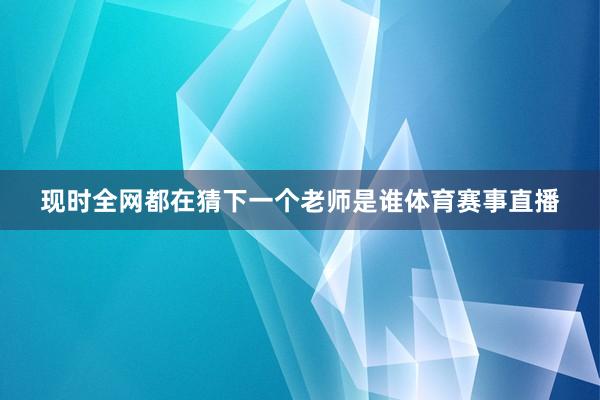 现时全网都在猜下一个老师是谁体育赛事直播