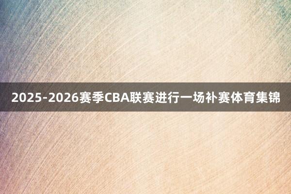 2025-2026赛季CBA联赛进行一场补赛体育集锦