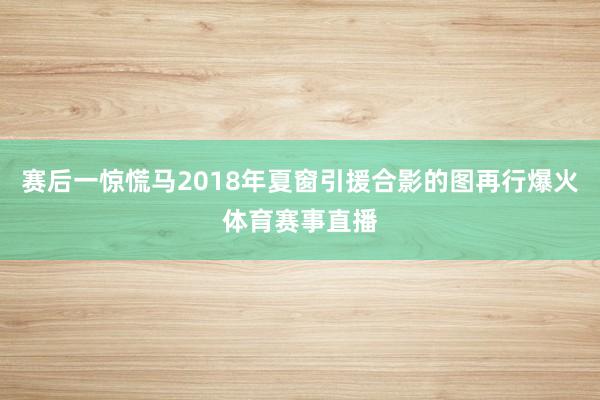 赛后一惊慌马2018年夏窗引援合影的图再行爆火体育赛事直播