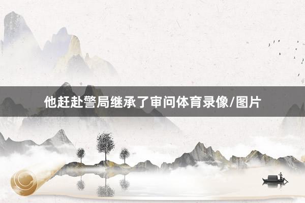 他赶赴警局继承了审问体育录像/图片