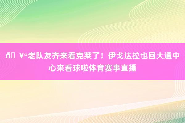 🥺老队友齐来看克莱了！伊戈达拉也回大通中心来看球啦体育赛事直播