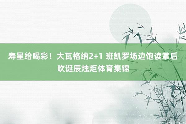寿星给喝彩！大瓦格纳2+1 班凯罗场边饱读掌后吹诞辰烛炬体育集锦
