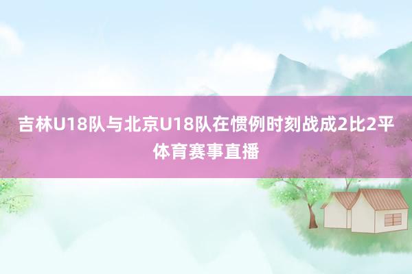 吉林U18队与北京U18队在惯例时刻战成2比2平体育赛事直播