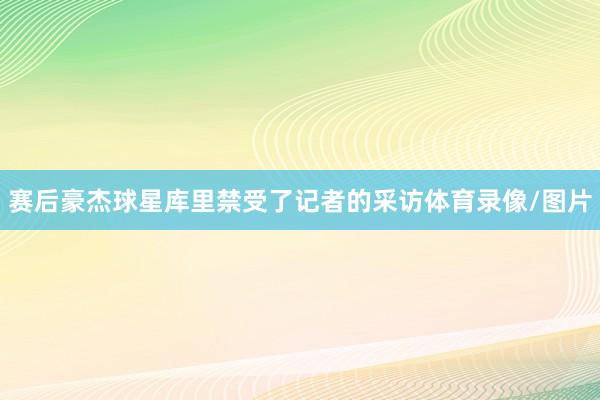 赛后豪杰球星库里禁受了记者的采访体育录像/图片