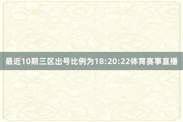 最近10期三区出号比例为18:20:22体育赛事直播