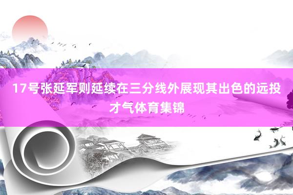 17号张延军则延续在三分线外展现其出色的远投才气体育集锦