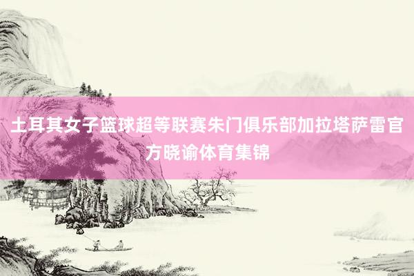 土耳其女子篮球超等联赛朱门俱乐部加拉塔萨雷官方晓谕体育集锦