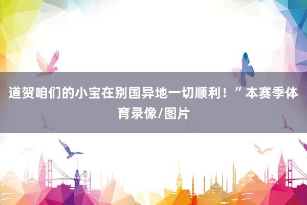 道贺咱们的小宝在别国异地一切顺利！”本赛季体育录像/图片