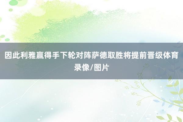 因此利雅赢得手下轮对阵萨德取胜将提前晋级体育录像/图片