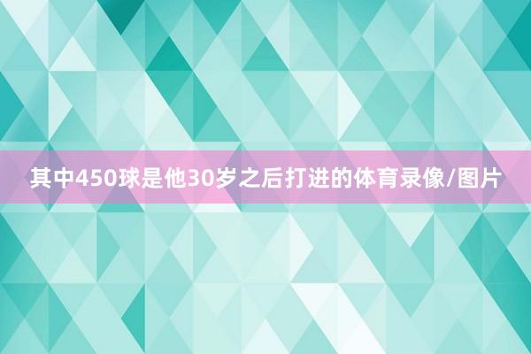 其中450球是他30岁之后打进的体育录像/图片