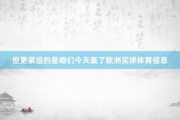 但更紧迫的是咱们今天赢了欧洲买球体育信息