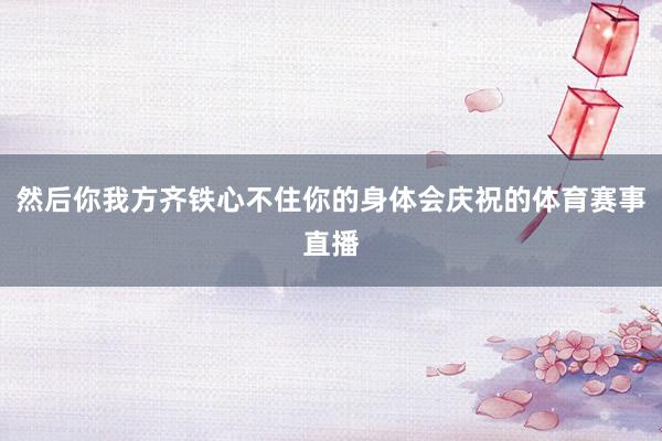 然后你我方齐铁心不住你的身体会庆祝的体育赛事直播