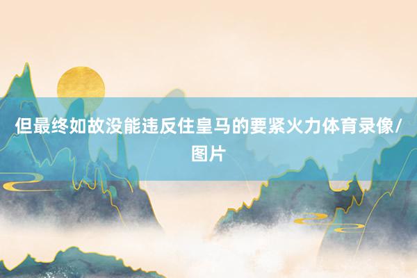 但最终如故没能违反住皇马的要紧火力体育录像/图片