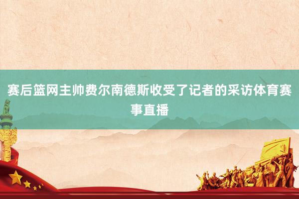 赛后篮网主帅费尔南德斯收受了记者的采访体育赛事直播
