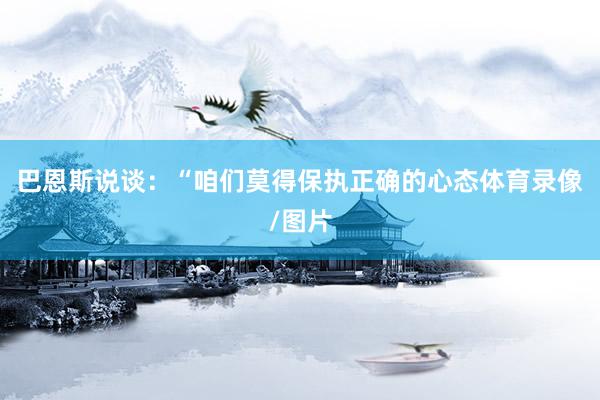 巴恩斯说谈：“咱们莫得保执正确的心态体育录像/图片