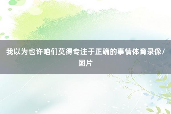 我以为也许咱们莫得专注于正确的事情体育录像/图片