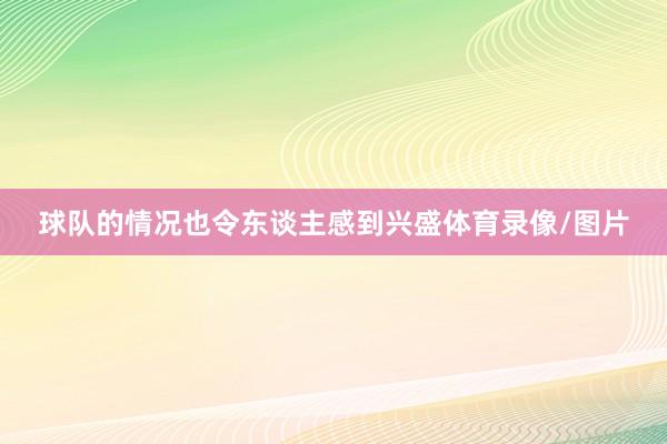 球队的情况也令东谈主感到兴盛体育录像/图片