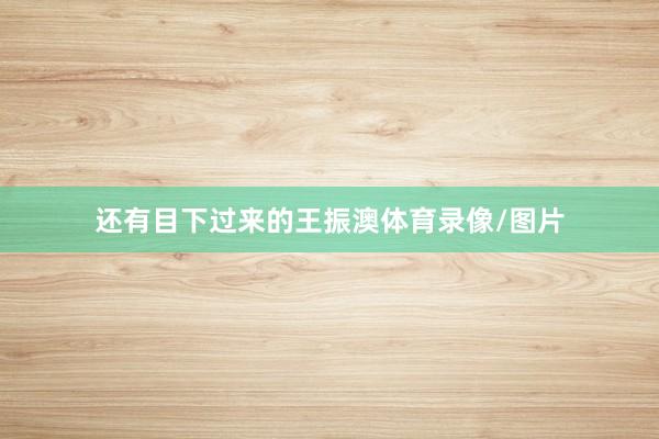 还有目下过来的王振澳体育录像/图片