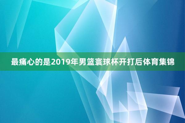 最痛心的是2019年男篮寰球杯开打后体育集锦