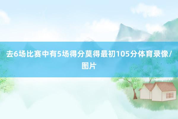 去6场比赛中有5场得分莫得最初105分体育录像/图片