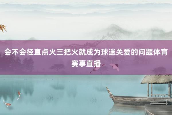 会不会径直点火三把火就成为球迷关爱的问题体育赛事直播