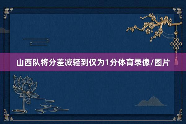 山西队将分差减轻到仅为1分体育录像/图片