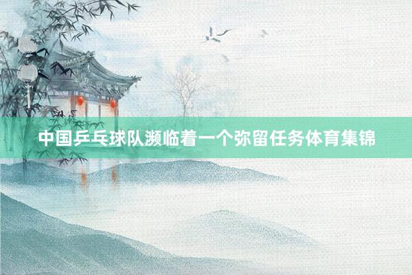 中国乒乓球队濒临着一个弥留任务体育集锦