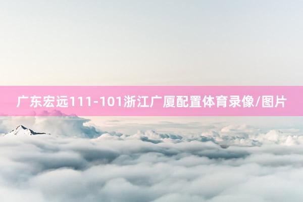 广东宏远111-101浙江广厦配置体育录像/图片