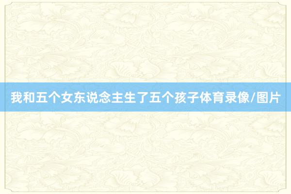 我和五个女东说念主生了五个孩子体育录像/图片